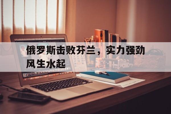 俄罗斯击败芬兰，实力强劲风生水起